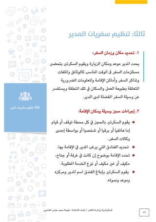 ‫الغامدي‬ ‫عباس‬ ‫محمد‬ ‫مليحة‬ : ‫األستاذة‬ ‫إعداد‬ / ‫املكاتب‬ ‫وإدارة‬ ‫السكرتارية‬
89
‫املدير‬ ‫سفريات‬ ‫تنظيم‬ :ً‫ا‬‫ثالث‬
1.:‫السفر‬ ‫وزمان‬ ‫مكان‬ ‫تحديد‬
‫يحدد‬‫املدير‬‫بتحضري‬ ‫السكرتري‬ ‫ويقوم‬ ‫الزيارة‬ ‫ومكان‬ ‫موعد‬
‫وامللفات‬ ‫كالوثائق‬ ‫املناسب‬ ‫الوقت‬ ‫ىف‬ ‫السفر‬ ‫مستلزمات‬
‫الرضورية‬ ‫واملعلومات‬ ‫القامة‬ ‫وأماكن‬ ‫السفر‬ ‫وتذاكر‬
‫وي‬ ‫املنطقة‬ ‫تلك‬ ‫يف‬ ‫والسكان‬ ‫العمل‬ ‫بطبيعة‬ ‫املتعلقة‬‫ستفرس‬
‫لد‬ ‫املفضلة‬ ‫السفر‬ ‫وسيلة‬ ‫عن‬‫ى‬.‫املدير‬
2.‫ومكان‬ ‫وسيلة‬ ‫حجز‬ ‫إجراءات‬‫القامة‬:
‫قيام‬ ‫أو‬ ‫توقف‬ ‫محطة‬ ‫كل‬ ‫يف‬ ‫بالحجز‬ ‫السكرتري‬ ‫يقوم‬
‫إحدى‬ ‫بواسطة‬ ‫أو‬ ‫شخصيا‬ ‫أو‬ ‫برقيا‬ ‫أو‬ ‫هاتفيا‬ ‫إما‬
‫السفر‬ ‫وكاالت‬.
‫يرغب‬ ‫التي‬ ‫الفنادق‬ ‫تحديد‬‫املدير‬.‫بها‬ ‫القامة‬ ‫يف‬
،‫جناح‬ ‫أو‬ ‫غرفة‬ ‫يف‬ ‫كانت‬ ‫إن‬ ‫بوضوح‬ ‫القامة‬ ‫تحدد‬
‫املطلوبة‬ ‫الخدمة‬ ‫نوع‬ ‫أو‬ ‫مكيف‬ ‫غري‬ ‫أو‬ ‫مكيف‬.
‫اسم‬ ‫الفندق‬ ‫بإبالغ‬ ‫السكرتري‬ ‫يقوم‬‫املدير‬‫ومركزه‬
‫وصوله‬ ‫وموعد‬.
 