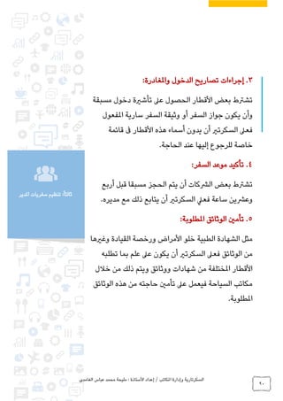 ‫الغامدي‬ ‫عباس‬ ‫محمد‬ ‫مليحة‬ : ‫األستاذة‬ ‫إعداد‬ / ‫املكاتب‬ ‫وإدارة‬ ‫السكرتارية‬
90
‫املدير‬ ‫سفريات‬ ‫تنظيم‬ :ً‫ا‬‫ثالث‬
3.‫واملغادرة‬ ‫الدخول‬ ‫تصاريح‬ ‫إجراءات‬:
‫مسبقة‬ ‫دخول‬ ‫تأشرية‬ ‫عىل‬ ‫الحصول‬ ‫األقطار‬ ‫بعض‬ ‫تشرتط‬
‫سارية‬ ‫السفر‬ ‫وثيقة‬ ‫أو‬ ‫السفر‬ ‫جواز‬ ‫يكون‬ ‫وأن‬‫املفعول‬
‫قائمة‬ ‫ىف‬ ‫األقطار‬ ‫هذه‬ ‫أسماء‬ ‫يدون‬ ‫أن‬ ‫السكرتري‬ ‫فعىل‬
.‫الحاجة‬ ‫عند‬ ‫إليها‬ ‫للرجوع‬ ‫خاصة‬
4.‫السفر‬ ‫موعد‬ ‫تأكيد‬:
‫أربع‬ ‫قبل‬ ‫مسبقا‬ ‫الحجز‬ ‫يتم‬ ‫أن‬ ‫الرشكات‬ ‫بعض‬ ‫تشرتط‬
‫مع‬ ‫ذلك‬ ‫يتابع‬ ‫أن‬ ‫السكرتري‬ ‫فعيل‬ ‫ساعة‬ ‫وعرشين‬‫مديره‬.
5.:‫املطلوبة‬ ‫الوثائق‬ ‫تأمني‬
‫خلو‬ ‫الطبية‬ ‫الشهادة‬ ‫مثل‬‫و‬ ‫القيادة‬ ‫ورخصة‬ ‫األمراض‬‫غريها‬
‫السكرتري‬ ‫فعىل‬ ‫الوثائق‬ ‫من‬‫أ‬‫تطلبه‬ ‫بما‬ ‫علم‬ ‫عىل‬ ‫يكون‬ ‫ن‬
‫خالل‬ ‫من‬ ‫ذلك‬ ‫ويتم‬ ‫ووثائق‬ ‫شهادات‬ ‫من‬ ‫املختلفة‬ ‫األقطار‬
‫الوثائق‬ ‫هذه‬ ‫من‬ ‫حاجته‬ ‫تأمني‬ ‫عىل‬ ‫فيعمل‬ ‫السياحة‬ ‫مكاتب‬
‫املطلوبة‬.
 