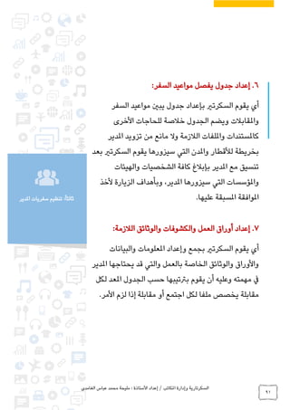 ‫الغامدي‬ ‫عباس‬ ‫محمد‬ ‫مليحة‬ : ‫األستاذة‬ ‫إعداد‬ / ‫املكاتب‬ ‫وإدارة‬ ‫السكرتارية‬
91
‫املدير‬ ‫سفريات‬ ‫تنظيم‬ :ً‫ا‬‫ثالث‬
6.:‫السفر‬ ‫مواعيد‬ ‫يفصل‬ ‫جدول‬ ‫إعداد‬
‫السفر‬ ‫مواعيد‬ ‫يبني‬ ‫جدول‬ ‫بإعداد‬ ‫السكرتري‬ ‫يقوم‬ ‫أي‬
‫األخرى‬ ‫للحاجات‬ ‫خالصة‬ ‫الجدول‬ ‫ويضم‬ ‫واملقابالت‬
‫تزوي‬ ‫من‬ ‫مانع‬ ‫وال‬ ‫الالزمة‬ ‫وامللفات‬ ‫كاملستندات‬‫د‬‫املدير‬
‫واملدن‬ ‫لألقطار‬ ‫بخريطة‬‫ال‬‫ت‬‫ي‬‫بعد‬ ‫السكرتري‬ ‫يقوم‬ ‫سيزورها‬
‫مع‬ ‫تنسيق‬‫املدير‬‫والهيئات‬ ‫الشخصيات‬ ‫كافة‬ ‫بإبالغ‬
‫سيزورها‬ ‫التي‬ ‫واملؤسسات‬‫املدير‬‫الزيارة‬ ‫وبأهداف‬ ،‫ألخذ‬
.‫عليها‬ ‫املسبقة‬ ‫املوافقة‬
7.‫والوثا‬ ‫والكشوفات‬ ‫العمل‬ ‫أوراق‬ ‫إعداد‬‫ئ‬:‫الالزمة‬ ‫ق‬
‫والبيانات‬ ‫املعلومات‬ ‫وإعداد‬ ‫بجمع‬ ‫السكرتري‬ ‫يقوم‬ ‫أي‬
‫يحتاجها‬ ‫قد‬ ‫والتي‬ ‫بالعمل‬ ‫الخاصة‬ ‫والوثائق‬ ‫واألوراق‬‫املدير‬
‫لكل‬ ‫املعد‬ ‫الجدول‬ ‫حسب‬ ‫برتتيبها‬ ‫يقوم‬ ‫أن‬ ‫وعليه‬ ‫مهمته‬ ‫يف‬
.‫األمر‬ ‫لزم‬ ‫إذا‬ ‫مقابلة‬ ‫أو‬ ‫اجتمع‬ ‫لكل‬ ‫ملفا‬ ‫يخصص‬ ‫مقابلة‬
 