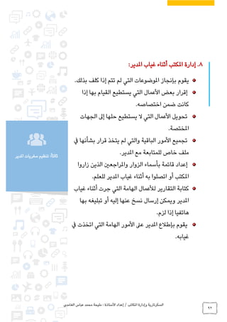 ‫الغامدي‬ ‫عباس‬ ‫محمد‬ ‫مليحة‬ : ‫األستاذة‬ ‫إعداد‬ / ‫املكاتب‬ ‫وإدارة‬ ‫السكرتارية‬
92
‫املدير‬ ‫سفريات‬ ‫تنظيم‬ :ً‫ا‬‫ثالث‬
8.‫غياب‬ ‫أثناء‬ ‫املكتب‬ ‫إدارة‬‫املدير‬:
‫إذا‬ ‫تتم‬ ‫لم‬ ‫التي‬ ‫املوضوعات‬ ‫بإنجاز‬ ‫يقوم‬‫بذلك‬ ‫كلف‬.
‫إذا‬ ‫بها‬ ‫القيام‬ ‫يستطيع‬ ‫التي‬ ‫األعمال‬ ‫بعض‬ ‫إقرار‬
‫اختصاصه‬ ‫ضمن‬ ‫كانت‬.
‫تحو‬‫حلها‬ ‫يستطيع‬ ‫ال‬ ‫التي‬ ‫األعمال‬ ‫يل‬‫إ‬‫ىل‬‫الجهات‬
‫املختصة‬.
‫يف‬ ‫بشأنها‬ ‫قرار‬ ‫يتخذ‬ ‫لم‬ ‫والتي‬ ‫الباقية‬ ‫األمور‬ ‫تجميع‬
‫مع‬ ‫للمتابعة‬ ‫خاص‬ ‫ملف‬.‫املدير‬
‫زاروا‬ ‫الذين‬ ‫واملراجعني‬ ‫الزوار‬ ‫بأسماء‬ ‫قائمة‬ ‫إعداد‬
‫غياب‬ ‫أثناء‬ ‫به‬ ‫اتصلوا‬ ‫أو‬ ‫املكتب‬‫املدير‬‫للعلم‬.
‫التقارير‬ ‫كتابة‬‫ل‬‫غياب‬ ‫أثناء‬ ‫جرت‬ ‫التي‬ ‫الهامة‬ ‫ألعمال‬
‫املدير‬‫بها‬ ‫تبليغه‬ ‫أو‬ ‫إليه‬ ‫عنها‬ ‫نسخ‬ ‫إرسال‬ ‫ويمكن‬
‫لزم‬ ‫إذا‬ ‫هاتفيا‬.
‫يقوم‬‫بإطالع‬‫املدير‬‫اتخذت‬ ‫التي‬ ‫الهامة‬ ‫األمور‬ ‫عىل‬‫يف‬
.‫غيابه‬
 