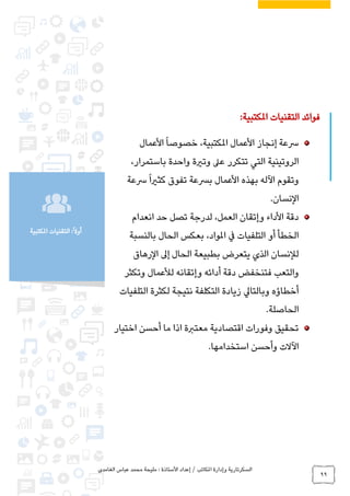 ‫الغامدي‬ ‫عباس‬ ‫محمد‬ ‫مليحة‬ : ‫األستاذة‬ ‫إعداد‬ / ‫املكاتب‬ ‫وإدارة‬ ‫السكرتارية‬
99
‫املكتبية‬ ‫التقنيات‬ :ً‫ال‬‫أو‬
‫املكتبية‬ ‫التقنيات‬ ‫فوائد‬:
‫األ‬ ‫إنجاز‬ ‫رسعة‬‫املكتبية‬ ‫عمال‬‫األ‬ً‫ا‬‫خصوص‬ ،‫عمال‬
‫واحد‬ ‫وترية‬ ‫عىل‬ ‫تتكرر‬ ‫التي‬ ‫الروتينية‬،‫باستمرار‬ ‫ة‬
‫األ‬ ‫بهذه‬ ‫اآلله‬ ‫وتقوم‬‫تفوق‬ ‫برسعة‬ ‫عمال‬‫رسعة‬ً‫ا‬‫كثري‬
‫ال‬‫نسان‬.
‫انعدام‬ ‫حد‬ ‫تصل‬ ‫لدرجة‬ ،‫العمل‬ ‫وإتقان‬ ‫األداء‬ ‫دقة‬
‫بالنسبة‬ ‫الحال‬ ‫بعكس‬ ،‫املواد‬ ‫يف‬ ‫التلفيات‬ ‫أو‬ ‫الخطأ‬
‫لإلنسا‬‫الحال‬ ‫بطبيعة‬ ‫يتعرض‬ ‫الذي‬ ‫ن‬‫إ‬‫الرهاق‬ ‫ىل‬
‫أدائه‬ ‫دقة‬ ‫فتنخفض‬ ‫والتعب‬‫وإتقانه‬‫وتكثر‬ ‫لألعمال‬
‫التلفيات‬ ‫لكثرة‬ ‫نتيجة‬ ‫التكلفة‬ ‫زيادة‬ ‫وبالتايل‬ ‫أخطاؤه‬
‫ا‬‫لحاصلة‬.
‫اختيار‬ ‫أحسن‬ ‫ما‬ ‫اذا‬ ‫معتربة‬ ‫اقتصادية‬ ‫وفورات‬ ‫تحقيق‬
‫استخدامها‬ ‫وأحسن‬ ‫اآلالت‬.
 