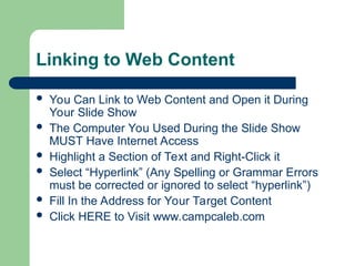 Linking to Web Content
 You Can Link to Web Content and Open it During
Your Slide Show
 The Computer You Used During the Slide Show
MUST Have Internet Access
 Highlight a Section of Text and Right-Click it
 Select “Hyperlink” (Any Spelling or Grammar Errors
must be corrected or ignored to select “hyperlink”)
 Fill In the Address for Your Target Content
 Click HERE to Visit www.campcaleb.com
 