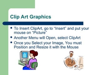 Clip Art Graphics
 To Insert ClipArt, go to “Insert” and put your
mouse on “Picture”
 Another Menu will Open, select ClipArt
 Once you Select your Image, You must
Position and Resize it with the Mouse
 