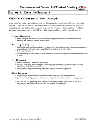 Talent Assessment Process - 360° Feedback Results

Section 3: Executive Summary
Verbatim Comments: Greatest Strengths
At the end of the survey, respondents were given the opportunity to answer the following open-ended
question: “What are this person’s greatest strengths? What does this person do that you believe is
particularly effective and that you would like to see him/her continue or do more often?” Verbatim
responses to this question are provided below. Responses have been sorted by respondent-type.


   Manager Responses
           Highly energized and wants to accomplish many things simultaneously. Understands direction.
           Executes well under his own self determination.

   Direct Report Responses
           Self Confidence and willingness to work as a team. He consistently supports the team members giving
           chances to low performers which I would like him to continue to do more often.
           Motivated. Works hard.
           Good knowledge of the business to share with his subordinates. Have good creative ideas and solution
           at times.


   Peer Responses
           Results Orientation. Leadership Development.
           Proactive leadership. Assess and plan strategically and execute quickly with innovative skill and
           adaptability. Intuitive business acumen.
           Perseverance, deep understanding of business, sharing information, optimistic.


   Other Responses
           Capacity to get things done no matter what it takes. Politically savvy. Entrepreneurial.
           Solution oriented. Highly customer focused, wanting to do the right thing. He has quality perspective.

           He is the one who gets things done. His drive is incredible, and if a major project or task is his
           responsibility, it will get done, and on time. His initiative is unparalleled.




Copyright Curphy Consulting Corporation 2004          - 10 -                                       CONFIDENTIAL
 