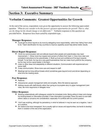 Talent Assessment Process - 360° Feedback Results

Section 3: Executive Summary
Verbatim Comments: Greatest Opportunities for Growth

At the end of the survey, respondents were given the opportunity to answer the following open-ended
question: “What do you consider to be this person’s greatest opportunities for growth? That is, what
are the things he/she should change or do differently?” Verbatim responses to this question are
provided below. Responses have been sorted by respondent-type.


   Manager Responses
           Could get his direct reports to do more by delegating more responsibility, rather than 'telling' them what
           to do. Talent identification for key countries to improve capability would help deliver better results.



   Direct Report Responses
           I think his communication skill and attitude toward other people and subordinates may need
           improvement. 1. Show more true respect and concern of others from heart. 2. Give more clear and
           consistent instructions to his subordinates. 3. Build up trust and confidence of his team towards
           himself. To be frank, he may be a very good businessman that can make much profit for the company,
           but he may not be a good leader in the team.
           Listen to other ideas and adaptability to different situations. Communication with experienced and
           senior staff.
           2-way communication. Show more care and respect to staff.
           Meetings last too long without breaks which sometimes goes beyond lunch and dinner depending on
           what time the meeting starts.


   Peer Responses
           Patience .
           Interpersonal, people management skills and empathy. More life balance approach.
           Address issues with staff directly rather than giving an incomplete story to upper management (own
           view). Be more responsive or delegate more.

   Other Responses
           Working collaboratively with colleagues outside his immediate circle. Being willing to listen and change
           his thinking based on information provided, if new information is provided. Does not seem to ever take
           others' ideas or concerns into consideration, especially if it conflicts with his current position.

           I don't see anything, although his persistency in what he believes in may be seen as a negative, I see it
           as a positive.
           He needs to be more transparent. He is usually right on issues and opportunities, but tends to develop
           them in isolation of the rest of the organization.




Copyright Curphy Consulting Corporation 2004          - 13 -                                      CONFIDENTIAL
 