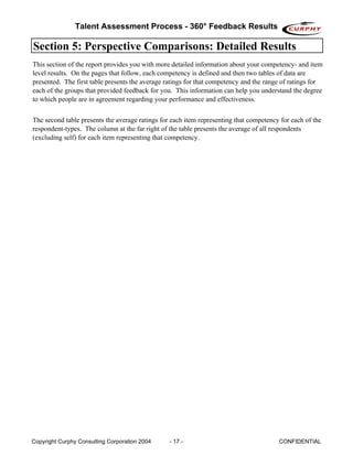 Talent Assessment Process - 360° Feedback Results

Section 5: Perspective Comparisons: Detailed Results
This section of the report provides you with more detailed information about your competency- and item
level results. On the pages that follow, each competency is defined and then two tables of data are
presented. The first table presents the average ratings for that competency and the range of ratings for
each of the groups that provided feedback for you. This information can help you understand the degree
to which people are in agreement regarding your performance and effectiveness.


The second table presents the average ratings for each item representing that competency for each of the
respondent-types. The column at the far right of the table presents the average of all respondents
(excluding self) for each item representing that competency.




Copyright Curphy Consulting Corporation 2004     - 17 -                                 CONFIDENTIAL
 
