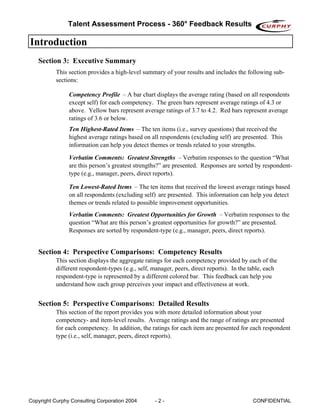Talent Assessment Process - 360° Feedback Results

Introduction
   Section 3: Executive Summary
           This section provides a high-level summary of your results and includes the following sub-
           sections:

                Competency Profile – A bar chart displays the average rating (based on all respondents
                except self) for each competency. The green bars represent average ratings of 4.3 or
                above. Yellow bars represent average ratings of 3.7 to 4.2. Red bars represent average
                ratings of 3.6 or below.
                Ten Highest-Rated Items – The ten items (i.e., survey questions) that received the
                highest average ratings based on all respondents (excluding self) are presented. This
                information can help you detect themes or trends related to your strengths.

                Verbatim Comments: Greatest Strengths – Verbatim responses to the question “What
                are this person’s greatest strengths?” are presented. Responses are sorted by respondent-
                type (e.g., manager, peers, direct reports).

                Ten Lowest-Rated Items – The ten items that received the lowest average ratings based
                on all respondents (excluding self) are presented. This information can help you detect
                themes or trends related to possible improvement opportunities.
                Verbatim Comments: Greatest Opportunities for Growth – Verbatim responses to the
                question “What are this person’s greatest opportunities for growth?” are presented.
                Responses are sorted by respondent-type (e.g., manager, peers, direct reports).


   Section 4: Perspective Comparisons: Competency Results
           This section displays the aggregate ratings for each competency provided by each of the
           different respondent-types (e.g., self, manager, peers, direct reports). In the table, each
           respondent-type is represented by a different colored bar. This feedback can help you
           understand how each group perceives your impact and effectiveness at work.


   Section 5: Perspective Comparisons: Detailed Results
           This section of the report provides you with more detailed information about your
           competency- and item-level results. Average ratings and the range of ratings are presented
           for each competency. In addition, the ratings for each item are presented for each respondent
           type (i.e., self, manager, peers, direct reports).




Copyright Curphy Consulting Corporation 2004       -2-                                      CONFIDENTIAL
 