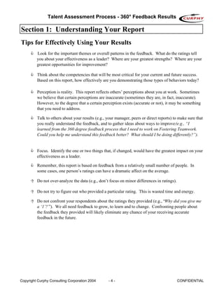 Talent Assessment Process - 360° Feedback Results

Section 1: Understanding Your Report
Tips for Effectively Using Your Results
         Look for the important themes or overall patterns in the feedback. What do the ratings tell
         you about your effectiveness as a leader? Where are your greatest strengths? Where are your
         greatest opportunities for improvement?

         Think about the competencies that will be most critical for your current and future success.
         Based on this report, how effectively are you demonstrating those types of behaviors today?

         Perception is reality. This report reflects others’ perceptions about you at work. Sometimes
         we believe that certain perceptions are inaccurate (sometimes they are, in fact, inaccurate).
         However, to the degree that a certain perception exists (accurate or not), it may be something
         that you need to address.

         Talk to others about your results (e.g., your manager, peers or direct reports) to make sure that
         you really understand the feedback, and to gather ideas about ways to improve (e.g., “I
         learned from the 360 degree feedback process that I need to work on Fostering Teamwork.
         Could you help me understand this feedback better? What should I be doing differently?”).


         Focus. Identify the one or two things that, if changed, would have the greatest impact on your
         effectiveness as a leader.

         Remember, this report is based on feedback from a relatively small number of people. In
         some cases, one person’s ratings can have a dramatic affect on the average.

         Do not over-analyze the data (e.g., don’t focus on minor differences in ratings).

         Do not try to figure out who provided a particular rating. This is wasted time and energy.

         Do not confront your respondents about the ratings they provided (e.g., “Why did you give me
         a ‘1’? ”). We all need feedback to grow, to learn and to change. Confronting people about
         the feedback they provided will likely eliminate any chance of your receiving accurate
         feedback in the future.




Copyright Curphy Consulting Corporation 2004      -4-                                        CONFIDENTIAL
 