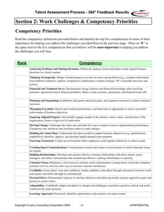 Talent Assessment Process - 360° Feedback Results

Section 2: Work Challenges & Competency Priorities
Competency Priorities
Read the competency definitions provided below and identify the top five competencies in terms of their
importance for helping you address the challenges you identified on the previous page. Place an “X” in
the space next to the five competencies that you believe will be most important in helping you address
the challenges you will face.


  Rank                                                    Competency
           Analyzing Problems and Making Decisions: Effectively analyzes issues and makes sound, logical business
           decisions in a timely manner.
           Thinking Strategically: Brings a broad perspective to bear on issues and problems (e.g., considers information
           from different industries, markets, competitors); deliberately evaluates strategic “fit” of possible decisions and
           actions.
           Financial and Technical Savvy: Demonstrates strong technical and financial knowledge when resolving
           customer, operational and/or financial problems. Makes sound customer, operational, and financial trade-offs.


           Planning and Organizing: Establishes clear goals and action plans, and organizes resources to achieve business
           outcomes.
           Managing Execution: Directs and monitors performance, and intervenes as appropriate to ensure successful
           achievement of business objectives.
           Inspiring Aligned Purpose: Successfully engages people in the mission, vision, values, and direction of the
           organization; fosters a high level of motivation.
           Driving Change: Challenges the status quo and looks for ways to improve team or organizational performance.
           Champions new initiatives and stimulates others to make changes.
           Building the Talent Base: Understands the talent needed to support business objectives (e.g., qualifications,
           capabilities); identifies, deploys, and develops highly talented team members.
           Fostering Teamwork: Creates an environment where employees work together effectively to achieve goals.

           Creating Open Communications: Communicates clearly and creates an environment in which important issues
           are shared.
           Building Relationships: Develops and sustains effective working relationships with direct reports, peers,
           managers, and others; demonstrates that maintaining effective working relationships is a priority.
           Customer Focus: Maintains a clear focus on customer needs; demonstrates a strong desire to provide exemplary
           customer service; actively seeks ways to increase customer satisfaction.
           Credibility: Earns others’ trust and confidence; builds credibility with others through consistency between words
           and actions and follow-through on commitments.
           Personal Drive: Demonstrates urgency in meeting objectives and achieving results; pursues aggressive goals and
           persists to achieve them.
           Adaptability: Confidently adapts and adjusts to changes and challenges; maintains a positive outlook and works
           constructively under pressure.
           Learning Approach: Proactively identifies opportunities and resources for improvement.



Copyright Curphy Consulting Corporation 2004              -6-                                             CONFIDENTIAL
 