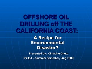 OFFSHORE OIL DRILLING off THE  CALIFORNIA COAST: A Recipe for Environmental Disaster? Presented by:  Christine Oneto PR334 – Summer Semester,  Aug 2009 