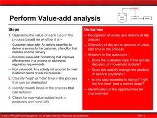Perform Value-add analysis
      Steps                                                                        Outcomes
      1. Determine the value of each step in the                                   ― Recognition of waste and defects in the
         process based on whether it is –                                            process
      ― Customer value-add: An activity essential to                               ― Discovery of the actual amount of value-
        deliver a service to the customer, a function that                           add time in the process
        enables on-time delivery
                                                                                   ― Answers to the questions –
      ― Business value-add: Something that improves
        effectiveness in a process or addresses                                        ▪ Does the customer care if this activity,
        regulatory requirements                                                          decision, or movement is done?
      ― Non value-add: Any activity not required to meet                               ▪ Does this activity change the product
        customer needs or run the business                                               or service physically?
      2. Classify "wait" or "idle" time in the process                                 ▪ Is this step essential to doing it “right
         that can be eliminated                                                          the first time” (not a rework loop)?
      3. Identify rework loops in the process that                                 ― Identification of the opportunities for
         can reduced                                                                 improvement
      4. Check for non-value-added work in
         decisions and hand-offs


© 2010 TIMPCO Project Management Inc. All rights reserved. Proprietary and confidential.                                  Slide 5
 