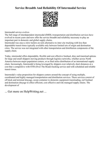 Service Breadth And Reliability Of Intermodal Service
Intermodal service evolves
The full range of interdependent intermodal (IMDL) transportation and distribution services have
evolved in recent years and now offer the service breadth and reliability necessary to play an
important part in domestic and global supply chains.
Intermodal was once a slow trailers on rails alternative to inter city trucking with less than
dependable transit times typically available only between limited sets of origin and destination
cities. The service was not integrated with other transportation and distribution components of the
supply chain.
Today, intermodal offers dependable, flexible and cost effective linehaul, dray and transload options
for large and small shippers moving products through logistics networks, whether across North
America between major population centers, or as final miles distribution of an international supply
chain. Increasingly, Intermodal is being leveraged by shippers over relatively short distances at a
cost that s competitive with OTR (Over The Road) trucking service and with scheduled and reliable
transit times.
Intermodal s value proposition for shippers centers around the concept of using multiple,
coordinated and highly managed transportation and distribution services. These services consist of
off dock and terminal drayage, ocean container to domestic equipment transloading, rail linehaul
and destination drayage to effect efficient, cost effective and risk managed supply chains. The
development of
... Get more on HelpWriting.net ...
 