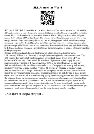 Sick Around the World
SW June 5, 2013 Sick Around The World Video Summary This movie went around the world to
different countries to show the comparisons and differences in healthcare compared to each other
and the U.S. The first country that was visited was the United Kingdom. The United Kingdom
spends 8.3% of their GDP on healthcare. The citizens pay nothing for premiums, all of it is paid
trough taxation. Some services require co pay, but all young people and all elderly are exempt
from drug co pays. The United Kingdom calls their healthcare system socialized medicine ; the
government provides for and pays for all healthcare. The taxes that Britons pay gets distributed up
to different healthcare providers. Since the United Kingdoms system is taxed,... Show more content
on Helpwriting.net ...
Because of this smart card, Taiwan has the lowest administrative costs in the world.
Unfortunately Taiwan is not bringing in enough money to support its healthcare services. The
fifth country that was visited was Switzerland. Switzerland spends 11.6% of its GDP on
healthcare. Citizens pay $750 a month for premiums. If you are too poor to pay for your
premiums, the government will pay. Citizens pay 10% of the cost of services for a co pay.
Switzerland also used the social insurance model. 95% of the population already had voluntary
insurance when they country switched systems. All citizens are required to have coverage.
Switzerland shows that in a high capitalist nation with powerful insurance and pharmaceutical
industries, universal coverage is possible. Insurance companies are not allowed to make a profit
off of basic care and are not able to select only young and healthy applicants. The government sets
the prices on drugs, but the insurers and providers negotiate on all other prices. Switzerland has
the second most expensive system behind the U.S. The Swiss do not have gatekeepers, some
insurance plans may require them or may give a discount for using them. I really would much
rather have one of these systems compared to the one that we have now. Although I do have good
insurance, I think some of these methods may be easier for most people. I could go
... Get more on HelpWriting.net ...
 