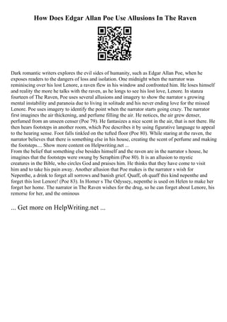 How Does Edgar Allan Poe Use Allusions In The Raven
Dark romantic writers explores the evil sides of humanity, such as Edgar Allan Poe, when he
exposes readers to the dangers of loss and isolation. One midnight when the narrator was
reminiscing over his lost Lenore, a raven flew in his window and confronted him. He loses himself
and reality the more he talks with the raven, as he longs to see his lost love, Lenore. In stanza
fourteen of The Raven, Poe uses several allusions and imagery to show the narrator s growing
mental instability and paranoia due to living in solitude and his never ending love for the missed
Lenore. Poe uses imagery to identify the point when the narrator starts going crazy. The narrator
first imagines the air thickening, and perfume filling the air. He notices, the air grew denser,
perfumed from an unseen censer (Poe 79). He fantasizes a nice scent in the air, that is not there. He
then hears footsteps in another room, which Poe describes it by using figurative language to appeal
to the hearing sense. Foot falls tinkled on the tufted floor (Poe 80). While staring at the raven, the
narrator believes that there is something else in his house, creating the scent of perfume and making
the footsteps.... Show more content on Helpwriting.net ...
From the belief that something else besides himself and the raven are in the narrator s house, he
imagines that the footsteps were swung by Seraphim (Poe 80). It is an allusion to mystic
creatures in the Bible, who circles God and praises him. He thinks that they have come to visit
him and to take his pain away. Another allusion that Poe makes is the narrator s wish for
Nepenthe, a drink to forget all sorrows and banish grief. Quaff, oh quaff this kind nepenthe and
forget this lost Lenore! (Poe 83). In Homer s The Odyssey, nepenthe is used on Helen to make her
forget her home. The narrator in The Raven wishes for the drug, so he can forget about Lenore, his
remorse for her, and the ominous
... Get more on HelpWriting.net ...
 
