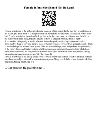 Female Infanticide Should Not Be Legal
Female infanticide is the killing of a female baby out of the womb. In the past they would strangle
the infant girls after birth. It is not justifiable for mothers to have to make the decision to kill their
kid. Female Infanticide should not be legal due to the fact that innocent children lose their lives,
the family loses their child, the ratio of girls to boys is unequal ethically it is not right!
A person is a living entity with the inherent, internal capacity to develop reason and choice.
Biologically, there is only one generic class of human beings: everyone from conception until death.
If human beings are persons then, prima facie, all human beings, born and preborn are persons too.
If the purely biological fact of birth is what transforms non persons into person, then what about
nonhuman mammals? No one pretends that their mere birth transforms them into persons. Being
human is what makes you a person (McElroy page 1).
Female infanticide is not easily talked about. Female infanticide and sex selective abortion in India
have been the subject of much attention in recent years. Many people believe that in ancient Indian
traditions, female infanticide is to
... Get more on HelpWriting.net ...
 