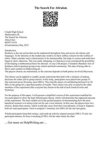 The Search For Altruism
Citadel High School
Mathematics SL
The Search for Altruism
Alina Chen
002937 0110
(Examinations) May 2015
Introduction
Kindness is the one notion that can be understood throughout time and across all cultures and
languages. To be altruistic in the modern day world is to show selfless concern for the welfare of
others. Many consider such a characteristic to be immeasurable, but leaps in science and math have
begun to show otherwise. This was really intriguing, as I had never even considered the possibility
of developing a mathematical basis for altruism. As my CAS project, I founded a Random Acts of
Kindness club to promote giving in my school and local community. The idea of being able to ...
Show more content on Helpwriting.net ...
The players choices are interrelated, so the outcome depends on both parties involved (Myerson).
This theory can be applied in a public goods experiment that dealt with a situation of making
decisions for either self or group interest. In the study, participants were placed into groups of
four and each given 20 money units (MUs). They had the choice of contributing between 0 to 20
MUs to the group for a specified number of rounds. Their choice was only revealed to the other
members of the experiment after everyone has chosen at the end of each round (Fowler and
Nicholas).
For the purpose of this paper, I will present a simplified version of this experiment modified for
two participants to show the logic behind game theory, which will determine the supposed outcome
of the experiment. The basic model serves the general purpose of demonstrating how the most
beneficial scenario is to always look out for one s own interests. In this case, the players have two
choices; donate their money, which would take away from their own pleasure, or keep it. Suppose
both are male participants. Each is assigned 1 monetary unit (MU) for the one turn game;
If both participants keep their money, each ends up with his original amount (1MU). If only one
participant donates, he loses everything (0 MU). On the other hand, the other
... Get more on HelpWriting.net ...
 