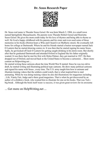 Dr. Seuss Research Paper
Dr. Seuss real name is Theodor Seuss Geisel. He was born March 2, 1904, in a small town
named Springfield, Massachusetts. His parents were Theodor Robert Geisel and Henrietta
Seuss Geisel. He gives his mom credit today for his love of rhymes and being able to rhyme so
well. He lived a happy childhood with his parents and his sister and even used some of those
memories in his books (Horton hears a Who and I heard it on Mulberry street). He eventually left
home for college at Dartmouth. Where he and his friends started a humor newspaper named Jack
O Lantern that he started drawing comics in. It was then that he started signing his name Seuss.
Sadly, he got kicked off Jack O Lantern for getting caught drinking in his dorm room. But shortly
after that he graduated Dartmouth and attended Oxford in England like his father originally
wanted. It was there that he met his first wife Helen Palmer, they got married in 1927. He then
dropped out of Oxford, and moved back to the United States to become a cartoonist.... Show more
content on Helpwriting.net ...
He started writing these cartoons about the time World War II started. Since he was too old to
draft, he started writing and illustrating political type cartoons. He drew many political cartoons
and signed his name with Seuss , every time. The U.S. army taught him how to animate and
illustrate training videos that the soldiers could watch, that is what inspired him to start
animating. While he was doing training videos he also did illustrations for magazines including
, Life, Vanity Fair, Judge and o there good magazines. That is when he got discovered by an
author of a children s book, who wanted him to illustrate for one on his books. That was Ted s
big break . Although the book itself wasn t a success, it was given great reviews for its awesome
... Get more on HelpWriting.net ...
 
