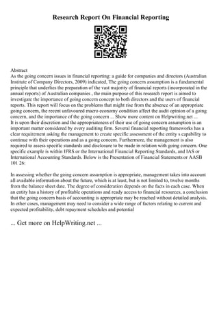 Research Report On Financial Reporting
Abstract
As the going concern issues in financial reporting: a guide for companies and directors (Australian
Institute of Company Directors, 2009) indicated, The going concern assumption is a fundamental
principle that underlies the preparation of the vast majority of financial reports (incorporated in the
annual reports) of Australian companies , the main purpose of this research report is aimed to
investigate the importance of going concern concept to both directors and the users of financial
reports. This report will focus on the problems that might rise from the absence of an appropriate
going concern, the recent unfavoured macro economy condition affect the audit opinion of a going
concern, and the importance of the going concern ... Show more content on Helpwriting.net ...
It is upon their discretion and the appropriateness of their use of going concern assumption is an
important matter considered by every auditing firm. Several financial reporting frameworks has a
clear requirement asking the management to create specific assessment of the entity s capability to
continue with their operations and as a going concern. Furthermore, the management is also
required to assess specific standards and disclosure to be made in relation with going concern. One
specific example is within IFRS or the International Financial Reporting Standards, and IAS or
International Accounting Standards. Below is the Presentation of Financial Statements or AASB
101 26:
In assessing whether the going concern assumption is appropriate, management takes into account
all available information about the future, which is at least, but is not limited to, twelve months
from the balance sheet date. The degree of consideration depends on the facts in each case. When
an entity has a history of profitable operations and ready access to financial resources, a conclusion
that the going concern basis of accounting is appropriate may be reached without detailed analysis.
In other cases, management may need to consider a wide range of factors relating to current and
expected profitability, debt repayment schedules and potential
... Get more on HelpWriting.net ...
 