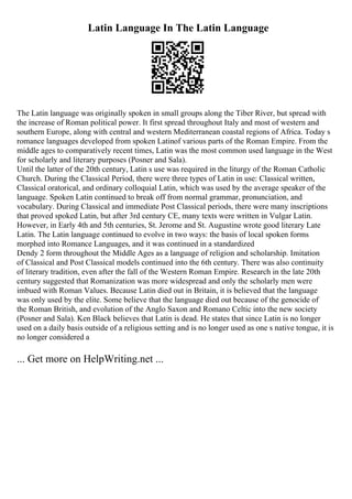 Latin Language In The Latin Language
The Latin language was originally spoken in small groups along the Tiber River, but spread with
the increase of Roman political power. It first spread throughout Italy and most of western and
southern Europe, along with central and western Mediterranean coastal regions of Africa. Today s
romance languages developed from spoken Latinof various parts of the Roman Empire. From the
middle ages to comparatively recent times, Latin was the most common used language in the West
for scholarly and literary purposes (Posner and Sala).
Until the latter of the 20th century, Latin s use was required in the liturgy of the Roman Catholic
Church. During the Classical Period, there were three types of Latin in use: Classical written,
Classical oratorical, and ordinary colloquial Latin, which was used by the average speaker of the
language. Spoken Latin continued to break off from normal grammar, pronunciation, and
vocabulary. During Classical and immediate Post Classical periods, there were many inscriptions
that proved spoked Latin, but after 3rd century CE, many texts were written in Vulgar Latin.
However, in Early 4th and 5th centuries, St. Jerome and St. Augustine wrote good literary Late
Latin. The Latin language continued to evolve in two ways: the basis of local spoken forms
morphed into Romance Languages, and it was continued in a standardized
Dendy 2 form throughout the Middle Ages as a language of religion and scholarship. Imitation
of Classical and Post Classical models continued into the 6th century. There was also continuity
of literary tradition, even after the fall of the Western Roman Empire. Research in the late 20th
century suggested that Romanization was more widespread and only the scholarly men were
imbued with Roman Values. Because Latin died out in Britain, it is believed that the language
was only used by the elite. Some believe that the language died out because of the genocide of
the Roman British, and evolution of the Anglo Saxon and Romano Celtic into the new society
(Posner and Sala). Ken Black believes that Latin is dead. He states that since Latin is no longer
used on a daily basis outside of a religious setting and is no longer used as one s native tongue, it is
no longer considered a
... Get more on HelpWriting.net ...
 