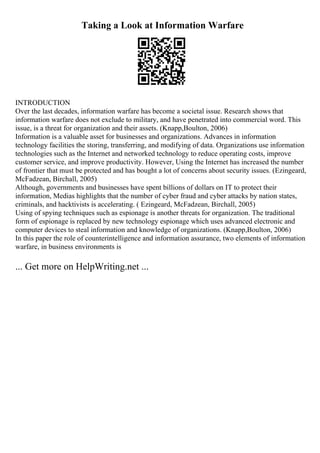 Taking a Look at Information Warfare
INTRODUCTION
Over the last decades, information warfare has become a societal issue. Research shows that
information warfare does not exclude to military, and have penetrated into commercial word. This
issue, is a threat for organization and their assets. (Knapp,Boulton, 2006)
Information is a valuable asset for businesses and organizations. Advances in information
technology facilities the storing, transferring, and modifying of data. Organizations use information
technologies such as the Internet and networked technology to reduce operating costs, improve
customer service, and improve productivity. However, Using the Internet has increased the number
of frontier that must be protected and has bought a lot of concerns about security issues. (Ezingeard,
McFadzean, Birchall, 2005)
Although, governments and businesses have spent billions of dollars on IT to protect their
information, Medias highlights that the number of cyber fraud and cyber attacks by nation states,
criminals, and hacktivists is accelerating. ( Ezingeard, McFadzean, Birchall, 2005)
Using of spying techniques such as espionage is another threats for organization. The traditional
form of espionage is replaced by new technology espionage which uses advanced electronic and
computer devices to steal information and knowledge of organizations. (Knapp,Boulton, 2006)
In this paper the role of counterintelligence and information assurance, two elements of information
warfare, in business environments is
... Get more on HelpWriting.net ...
 