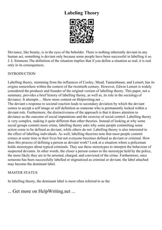 Labeling Theory
Deviance, like beauty, is in the eyes of the beholder. There is nothing inherently deviant in any
human act, something is deviant only because some people have been successful in labelling it so.
J. L Simmons The definition of the situation implies that if you define a situation as real, it is real
only in its consequences.
INTRODUCTION
Labelling theory, stemming from the influences of Cooley, Mead, Tannenbaum, and Lemert, has its
origins somewhere within the context of the twentieth century. However, Edwin Lemert is widely
considered the producer and founder of the original version of labelling theory. This paper, not a
summary, provides a brief history of labelling theory, as well as, its role in the sociologyof
deviance. It attempts ... Show more content on Helpwriting.net ...
The deviant s response to societal reaction leads to secondary deviation by which the deviant
comes to accept a self image or self definition as someone who is permanently locked within a
deviant role. Furthermore, the distinctiveness of the approach is that it draws attention to
deviance as the outcome of social imputations and the exercise of social control. Labelling theory
is very complex, making it quite different than other theories. Instead of looking at why some
social groups commit more crime, labelling theory asks why some people committing some
action come to be defined as deviant, while others do not. Labelling theory is also interested in
the effect of labelling individuals. As well, labelling theorists note that most people commit
crimes at some time in their lives but not everyone becomes defined as deviant or criminal. How
does this process of defining a person as deviant work? Look at a situation where a policeman
holds stereotypes about typical criminals. They use these stereotypes to interpret the behaviour of
suspected deviants. In other words, the closer a person comes to the stereotype held by the police,
the more likely they are to be arrested, charged, and convicted of the crime. Furthermore, once
someone has been successfully labelled or stigmatized as criminal or deviant, the label attached
may become the dominant label.
MASTER STATUS
In labelling theory, the dominant label is most often referred to as the
... Get more on HelpWriting.net ...
 