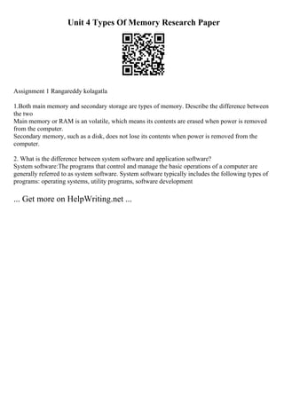 Unit 4 Types Of Memory Research Paper
Assignment 1 Rangareddy kolagatla
1.Both main memory and secondary storage are types of memory. Describe the difference between
the two
Main memory or RAM is an volatile, which means its contents are erased when power is removed
from the computer.
Secondary memory, such as a disk, does not lose its contents when power is removed from the
computer.
2. What is the difference between system software and application software?
System software:The programs that control and manage the basic operations of a computer are
generally referred to as system software. System software typically includes the following types of
programs: operating systems, utility programs, software development
... Get more on HelpWriting.net ...
 