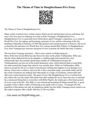 The Theme of Time in Slaughterhouse-Five Essay
The Theme of Time in Slaughterhouse Five
Many writers in history have written science fiction novels and had great success with them, but
only a few have been as enduring over time as Kurt Vonnegut s Slaughterhouse Five.
Slaughterhouse Five is a personal novel which draws upon Vonnegut s experience s as a scout in
World War Two, his capture and becoming a prisoner of war, and his witnessing of the fire
bombing of Dresden in February of 1945 (the greatest man caused massacre in history). The novel
is about the life and times of a World War Two veteran named Billy Pilgrim. In Slaughterhouse
Five, Kurt Vonnegutuses structure and point of view to portray the theme that time is relative.
The way Kurt Vonnegut structures... Show more content on Helpwriting.net ...
More of the time travels Billy has take him to his time on the planet Tralfamadore. Billy says
that the aliens abducted him on his daughter s wedding night and returned him a few
milliseconds later, but actually spend many months on Tralfamadore because the
Tralfamadorians can also see in the fourth dimension, time, which allowed them to keep Billy
for what seemed like longer than what he was actually there. While on Tralfamadore, Billy
learns to accept his life as it is dealt to him because nothing that happens to you damages you
forever. Since time is relative, and your life is like a mountain range, your death ,birth, and all
the events in between are nothing more than peaks in a range of mountains, irremovable and
able to be visited numerous times. The point of view that Slaughterhouse Five is written from
also affects the way the reader fells about time after reading the novel. Since the story is narrated
by a omniscient being that is everywhere with Billy Pilgrim, the reader gets a first hand account
of every event in his life. Also Billy is very relaxed and accepting all things around him. A good
example of this is Billy s habit of following every death with so it goes . (Vonnegut 69) The
repetition of this phrase not only de emphasizes death, but also helps Vonnegut assert control over
the readers response after a death. (Dawley 2) The way Billy
... Get more on HelpWriting.net ...
 