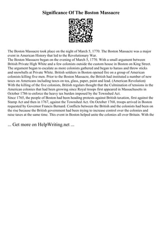 Significance Of The Boston Massacre
The Boston Massacre took place on the night of March 5, 1770. The Boston Massacre was a major
event in American History that led to the Revolutionary War.
The Boston Massacre began on the evening of March 5, 1770. With a small argument between
British Private High White and a few colonists outside the custom house in Boston on King Street.
The argument began to escalate as more colonists gathered and began to harass and throw sticks
and snowballs at Private White. British soldiers in Boston opened fire on a group of American
colonists killing five men. Prior to the Boston Massacre, the British had instituted a number of new
taxes on Americans including taxes on tea, glass, paper, paint and lead. (American Revolution)
With the killing of the five colonists, British regulars thought that the Culmination of tensions in the
American colonies that had been growing since Royal troops first appeared in Massachusetts in
October 1786 to enforce the heavy tax burden imposed by the Townshed Act.
Since 1765, the people of Boston had been heading protests against British taxation, first against the
Stamp Act and then in 1767, against the Townshed Act. On October 1768, troops arrived in Boston
requested by Governor Francis Bernard. Conflicts between the British and the colonists had been on
the rise because the British government had been trying to increase control over the colonies and
raise taxes at the same time. This event in Boston helped unite the colonies all over Britain. With the
... Get more on HelpWriting.net ...
 