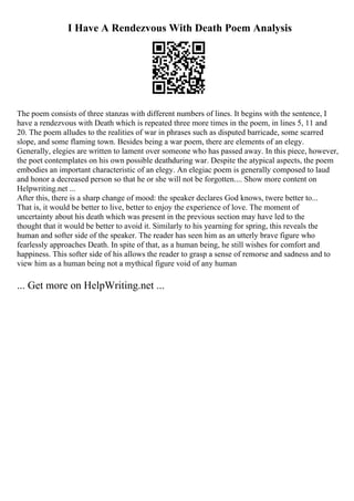 I Have A Rendezvous With Death Poem Analysis
The poem consists of three stanzas with different numbers of lines. It begins with the sentence, I
have a rendezvous with Death which is repeated three more times in the poem, in lines 5, 11 and
20. The poem alludes to the realities of war in phrases such as disputed barricade, some scarred
slope, and some flaming town. Besides being a war poem, there are elements of an elegy.
Generally, elegies are written to lament over someone who has passed away. In this piece, however,
the poet contemplates on his own possible deathduring war. Despite the atypical aspects, the poem
embodies an important characteristic of an elegy. An elegiac poem is generally composed to laud
and honor a decreased person so that he or she will not be forgotten.... Show more content on
Helpwriting.net ...
After this, there is a sharp change of mood: the speaker declares God knows, twere better to...
That is, it would be better to live, better to enjoy the experience of love. The moment of
uncertainty about his death which was present in the previous section may have led to the
thought that it would be better to avoid it. Similarly to his yearning for spring, this reveals the
human and softer side of the speaker. The reader has seen him as an utterly brave figure who
fearlessly approaches Death. In spite of that, as a human being, he still wishes for comfort and
happiness. This softer side of his allows the reader to grasp a sense of remorse and sadness and to
view him as a human being not a mythical figure void of any human
... Get more on HelpWriting.net ...
 