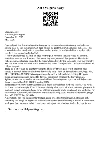 Acne Vulgaris Essay
Christie Moore
Acne Vulgaris Report
December 5th, 2015
Mrs. Cook
Acne vulgaris is a skin condition that is caused by hormone changes that cause our bodies to
secrete more oil that then mixes with dead cells at the epidermis layer and clogs our pores. This
is a condition that mostly affects teens but can also be seen on newborn babies as well as older
people. It is commonly called ACNE.
It can be characterized by small or large red bumps. Sometimes they are raised off the skin,
sometimes they are pus filled and other times they may just swell then go away. The blocked
follicles can keep bacteria trapped in the pores which allows for the bacteria to grow more rapidly.
The pus filled heads are called white heads and the harder cored pimples ... Show more content on
Helpwriting.net ...
There are a lot of over the counter treatments. There are Stridex pads which are small pads
soaked in alcohol. There are ointments that usually have a form of Benzoyl peroxide.(Jaggi, Rao,
MD, FRCPC Jan.23,2015) Hot compresses can be used to help with the swelling. Hormonal
therapies like Estrogen can be used to decrease the amount of sebum the body produces.
Spironolactone can be used as a treatment that binds the androgen receptors as well in hormone
therapy. (Jaggi, Rao, MD, FRCPC Jan.23, 2015)
Sometimes people have outbreaks that need a doctor s prescription medicine to treat. You would
need to see a dermatologist if this is the case. Usually after your visit with a dermatologist you will
start with topical treatments. Some forms of these treatments would be retinoids and antibiotic. For
severe cases isoltretinoin, dermabrasion and laser resurfacing could be forms of treatment. (Jaggi,
Rao, MD, FRCPC Jan.23,2015)
Acne valgaris can be a skin disorder that can cause low self esteem in teens. So this can as be
something that brings on depression which would need to be monitored by a doctor. In conclusion
wash your face, use warm to hot compresses, watch your carbo hydrate intake, do yoga for less
... Get more on HelpWriting.net ...
 