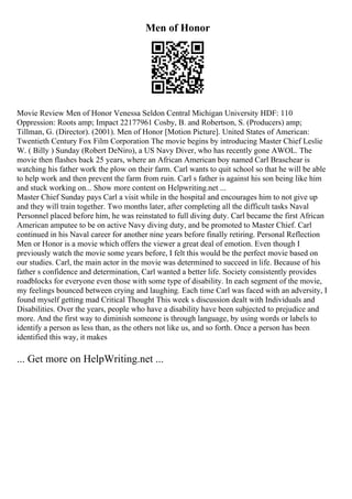 Men of Honor
Movie Review Men of Honor Venessa Seldon Central Michigan University HDF: 110
Oppression: Roots amp; Impact 22177961 Cosby, B. and Robertson, S. (Producers) amp;
Tillman, G. (Director). (2001). Men of Honor [Motion Picture]. United States of American:
Twentieth Century Fox Film Corporation The movie begins by introducing Master Chief Leslie
W. ( Billy ) Sunday (Robert DeNiro), a US Navy Diver, who has recently gone AWOL. The
movie then flashes back 25 years, where an African American boy named Carl Braschear is
watching his father work the plow on their farm. Carl wants to quit school so that he will be able
to help work and then prevent the farm from ruin. Carl s father is against his son being like him
and stuck working on... Show more content on Helpwriting.net ...
Master Chief Sunday pays Carl a visit while in the hospital and encourages him to not give up
and they will train together. Two months later, after completing all the difficult tasks Naval
Personnel placed before him, he was reinstated to full diving duty. Carl became the first African
American amputee to be on active Navy diving duty, and be promoted to Master Chief. Carl
continued in his Naval career for another nine years before finally retiring. Personal Reflection
Men or Honor is a movie which offers the viewer a great deal of emotion. Even though I
previously watch the movie some years before, I felt this would be the perfect movie based on
our studies. Carl, the main actor in the movie was determined to succeed in life. Because of his
father s confidence and determination, Carl wanted a better life. Society consistently provides
roadblocks for everyone even those with some type of disability. In each segment of the movie,
my feelings bounced between crying and laughing. Each time Carl was faced with an adversity, I
found myself getting mad Critical Thought This week s discussion dealt with Individuals and
Disabilities. Over the years, people who have a disability have been subjected to prejudice and
more. And the first way to diminish someone is through language, by using words or labels to
identify a person as less than, as the others not like us, and so forth. Once a person has been
identified this way, it makes
... Get more on HelpWriting.net ...
 