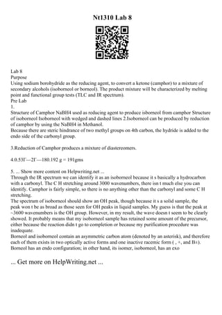 Nt1310 Lab 8
Lab 8
Purpose
Using sodium borohydride as the reducing agent, to convert a ketone (camphor) to a mixture of
secondary alcohols (isoborneol or borneol). The product mixture will be characterized by melting
point and functional group tests (TLC and IR spectrum).
Pre Lab
1.
Structure of Camphor NaBH4 used as reducing agent to produce isborneol from camphor Structure
of isoborneol Isoborneol with wedged and dashed lines 2.Isoborneol can be produced by reduction
of camphor by using the NaBH4 in Methanol.
Because there are steric hindrance of two methyl groups on 4th carbon, the hydride is added to the
endo side of the carbonyl group.
3.Reduction of Camphor produces a mixture of diastereomers.
4.0.53Г—2Г—180.192 g = 191gms
5. ... Show more content on Helpwriting.net ...
Through the IR spectrum we can identify it as an isoborneol because it s basically a hydrocarbon
with a carbonyl. The C H stretching around 3000 wavenumbers, there isn t much else you can
identify. Camphor is fairly simple, so there is no anything other than the carbonyl and some C H
stretching.
The spectrum of isoborneol should show an OH peak, though because it s a solid sample, the
peak won t be as broad as those seen for OH peaks in liquid samples. My guess is that the peak at
~3600 wavenumbers is the OH group. However, in my result, the wave doesn t seem to be clearly
showed. It probably means that my isoborneol sample has retained some amount of the precursor,
either because the reaction didn t go to completion or because my purification procedure was
inadequate.
Borneol and isoborneol contain an asymmetric carbon atom (denoted by an asterisk), and therefore
each of them exists in two optically active forms and one inactive racemic form ( , +, and В±).
Borneol has an endo configuration; in other hand, its isomer, isoborneol, has an exo
... Get more on HelpWriting.net ...
 