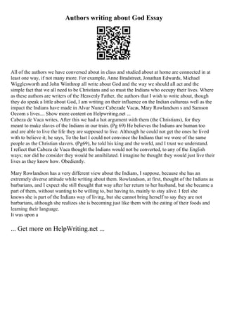 Authors writing about God Essay
All of the authors we have conversed about in class and studied about at home are connected in at
least one way, if not many more. For example, Anne Bradstreet, Jonathan Edwards, Michael
Wigglesworth and John Winthrop all write about God and the way we should all act and the
simple fact that we all need to be Christians and so must the Indians who occupy their lives. Where
as these authors are writers of the Heavenly Father, the authors that I wish to write about, though
they do speak a little about God, I am writing on their influence on the Indian cultureas well as the
impact the Indians have made in Alvar Nunez Cabezade Vacas, Mary Rowlandson s and Samson
Occom s lives.... Show more content on Helpwriting.net ...
Cabeza de Vaca writes, After this we had a hot argument with them (the Christians), for they
meant to make slaves of the Indians in our train. (Pg 69) He believes the Indians are human too
and are able to live the life they are supposed to live. Although he could not get the ones he lived
with to believe it; he says, To the last I could not convince the Indians that we were of the same
people as the Christian slavers. (Pg69), he told his king and the world, and I trust we understand.
I reflect that Cabeza de Vaca thought the Indians would not be converted, to any of the English
ways; nor did he consider they would be annihilated. I imagine he thought they would just live their
lives as they know how. Obediently.
Mary Rowlandson has a very different view about the Indians, I suppose, because she has an
extremely diverse attitude while writing about them. Rowlandson, at first, thought of the Indians as
barbarians, and I expect she still thought that way after her return to her husband, but she became a
part of them, without wanting to be willing to, but having to, mainly to stay alive. I feel she
knows she is part of the Indians way of living, but she cannot bring herself to say they are not
barbarians, although she realizes she is becoming just like them with the eating of their foods and
learning their language.
It was upon a
... Get more on HelpWriting.net ...
 