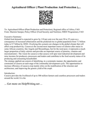 Agricultural Officer ( Plant Production And Protection ),...
To: Agricultural Officer (Plant Production and Protection), Regional office of Africa, FAO
From: Sharmin Sampat, Policy Officer (Food Security and Nutrition, FIRST Programme), FAO
Executive Summary:
Global food demand is expected to grow by 110 per cent over the next 30 to 35 years as a
consequence of increased urbanization and the predicted rise in global population from 7.3 billion
today to 9.7 billion by 20501. Overlying this scenario are changes in the global climate that will
affect crop productivity. Cassavais the second most important source of calories after maize in
some African countries, like Angola and Mozambique, but for the rural poor, it represents a much
larger proportion of daily calories and provides an important source of proteins, vitamins and
micronutrients1. The vision for cassava is that cassava will spur rural industrial development and
raise incomes for producers, processors and traders and contribute to the food security status of its
producing and consuming households6.
The strategy applied can consist of identifying, in a systematic manner, the opportunities and
constraints of cassava at each stage of the commodity development cycle. The opportunities to
increase efficiency of cassava crop mainly relies on the modification of the structure and
architecture, and improving the genetic yield of the crop6.
Introduction:
Cassava provides the livelihood of up to 500 million farmers and countless processors and traders
around the world. It is the
... Get more on HelpWriting.net ...
 