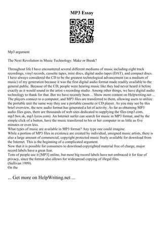 MP3 Essay
Mp3 argument
The Next Revolution in Music Technology: Make or Break?
Throughout life I have encountered several different mediums of music including eight track
recordings, vinyl records, cassette tapes, mini discs, digital audio tapes (DAT), and compact discs.
I have always considered the CD to be the greatest technological advancement (as a medium of
music) of my generation because it was the first digital audio format made readily available to the
general public. Because of the CD, people were hearing music like they had never heard it before
exactly as it would sound in the artist s recording studio. Among other things, we have digital audio
technology to thank for that. But we have recently been ... Show more content on Helpwriting.net ...
The players connect to a computer, and MP3 files are transferred to them, allowing users to utilize
the portable unit the same way they use a portable cassette or CD player. As you may see by this
brief overview, the new audio format has generated a lot of activity. As far as obtaining MP3
audio files goes, there are thousands of web sites dedicated to supplying the files (mp3.com,
mp3.box.sk, mp3.lycos.com). An Internet surfer can search for music in MP3 format, and by the
simple click of a button, have the music transferred to his or her computer in as little as five
minutes or even less.
What types of music are available in MP3 format? Any type one could imagine.
While a portion of MP3 files in existence are created by individual, unsigned music artists, there is
also a large amount of commercial, copyright protected music freely available for download from
the Internet. This is the beginning of a complicated argument.
Now that it is possible for consumers to download copyrighted material free of charge, major
record labels have a great fear.
Tons of people use it [MP3] online, but most big record labels have not embraced it for fear of
privacy, since the format also allows for widespread copying of illegal files.
(Sullivan 1999).
On the
... Get more on HelpWriting.net ...
 