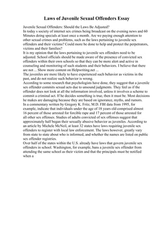Laws of Juvenile Sexual Offenders Essay
Juvenile Sexual Offenders: Should the Laws Be Adjusted?
In today s society of internet sex crimes being broadcast on the evening news and 60
Minutes doing specials at least once a month. Are we paying enough attention to
other sexual crimes and problems, such as the laws pertaining to juvenile sex
offenders and their victims? Could more be done to help and protect the perpetrators,
victims and their families?
It is my opinion that the laws pertaining to juvenile sex offenders need to be
adjusted. School officials should be made aware of the presence of convicted sex
offenders within their own schools so that they can be more alert and active in
counseling and monitoring of such students and their behaviors. I believe that there
are not ... Show more content on Helpwriting.net ...
The juveniles are more likely to have experienced such behavior as victims in the
past, and do not realize such behavior is wrong.
According to some research that psychologists have done, they suggest that a juvenile
sex offender commits sexual acts due to unsound judgments. They feel as if the
offender does not look at all the information involved, unless it involves a scheme to
commit a criminal act. If he decides something is true, then it must be. Most decisions
he makes are damaging because they are based on ignorance, myths, and rumors.
In a commentary written by Gregory K. Fritz, M.D. FBI data from 1995, for
example, indicate that individuals under the age of 18 years old comprised almost
16 percent of those arrested for forcible rape and 17 percent of those arrested for
all other sex offenses. Studies of adults convicted of sex offenses suggest that
approximately half began their sexually abusive behavior as juveniles. According to
an article by Michele McNeil, at least 32 states have laws requiring juvenile sex
offenders to register with local law enforcement. The laws however, greatly vary
from state to state about who is informed, and whether the names are listed on public
sex offender registries.
Over half of the states within the U.S. already have laws that govern juvenile sex
offenders in school. Washington, for example, bans a juvenile sex offender from
attending the same school as their victim and that the principals must be notified
when a
 