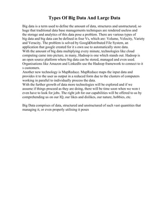 Types Of Big Data And Large Data
Big data is a term used to define the amount of data, structures and unstructured, so
huge that traditional data base managements techniques are rendered useless and
the storage and analytics of this data pose a problem. There are various types of
big data and big data can be defined in four Vs, which are: Volume, Velocity, Variety
and Veracity. The problem is solved by Google
Distributed File System, an
application that google created for it s own use to automatically store data.
With the amount of big data multiplying every minute, technologies like cloud
computing came into picture, in many, Hadoop is one which stands out. Hadoop is
an open source platform where big data can be stored, managed and even used.
Organisations like Amazon and LinkedIn use the Hadoop framework to connect to it
s customers.
Another new technology is MapReduce. MapReduce maps the input data and
provides it to the user as output in a reduced form due to the clusters of computers
working in parallel to individually process the data.
With the further growth of data more technologies will be explored and if we
assume if things proceed as they are doing, there will be time soon when we won t
even have to look for jobs. The right job for our capabilities will be offered to us by
comprehending us on our IQ, our likes and dislikes, our nature, hobbies, etc.
Big Data comprises of data, structured and unstructured of such vast quantities that
managing it, or even properly utilising it poses
 