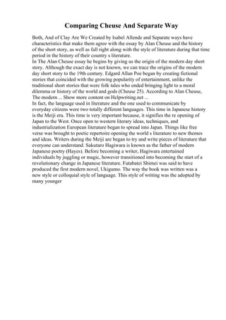 Comparing Cheuse And Separate Way
Both, And of Clay Are We Created by Isabel Allende and Separate ways have
characteristics that make them agree with the essay by Alan Cheuse and the history
of the short story, as well as fall right along with the style of literature during that time
period in the history of their country s literature.
In The Alan Cheuse essay he begins by giving us the origin of the modern day short
story. Although the exact day is not known, we can trace the origins of the modern
day short story to the 19th century. Edgard Allan Poe began by creating fictional
stories that coincided with the growing popularity of entertainment, unlike the
traditional short stories that were folk tales who ended bringing light to a moral
dilemma or history of the world and gods (Cheuse 25). According to Alan Cheuse,
The modern ... Show more content on Helpwriting.net ...
In fact, the language used in literature and the one used to communicate by
everyday citizens were two totally different languages. This time in Japanese history
is the Meiji era. This time is very important because, it signifies the re opening of
Japan to the West. Once open to western literary ideas, techniques, and
industrialization European literature began to spread into Japan. Things like free
verse was brought to poetic repertoire opening the world s literature to new themes
and ideas. Writers during the Meiji are began to try and write pieces of literature that
everyone can understand. Sakutaro Hagiwara is known as the father of modern
Japanese poetry (Hayes). Before becoming a writer, Hagiwara entertained
individuals by juggling or magic, however transitioned into becoming the start of a
revolutionary change in Japanese literature. Futabatei Shimei was said to have
produced the first modern novel, Ukigumo. The way the book was written was a
new style or colloquial style of language. This style of writing was the adopted by
many younger
 