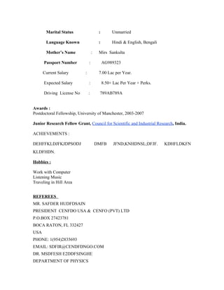 Marital Status : Unmarried
Language Known : Hindi & English, Bengali
Mother’s Name : Mirs Sankulta
Passport Number : AG989323
Current Salary : 7.00 Lac per Year.
Expected Salary : 8.50+ Lac Per Year + Perks.
Driving License No : 789AB789A
Awards :
Postdoctoral Fellowship, University of Manchester, 2003-2007
Junior Research Fellow Grant, Council for Scientific and Industrial Research, India.
ACHIEVEMENTS :
DEHFFKLDJFKJDPSODJ DMFB JFND,KNHDNSL;DFJF. KDHFLDKFN
KLDFHDN.
Hobbies :
Work with Computer
Listening Music
Traveling in Hill Area
REFEREES
MR. SAFDER HUDFDSAIN
PRESIDENT CENFDO USA & CENFO (PVT) LTD
P.O.BOX 27423781
BOCA RATON, FL 332427
USA
PHONE: 1(954)2835693
EMAIL: SDFIR@CENDFDNGO.COM
DR. MSDFESH E2DDFSINGHE
DEPARTMENT OF PHYSICS
 