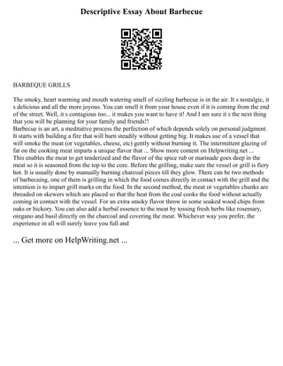 Descriptive Essay About Barbecue
BARBEQUE GRILLS
The smoky, heart warming and mouth watering smell of sizzling barbecue is in the air. It s nostalgic, it
s delicious and all the more joyous. You can smell it from your house even if it is coming from the end
of the street. Well, it s contagious too... it makes you want to have it! And I am sure it s the next thing
that you will be planning for your family and friends!!
Barbecue is an art, a meditative process the perfection of which depends solely on personal judgment.
It starts with building a fire that will burn steadily without getting big. It makes use of a vessel that
will smoke the meat (or vegetables, cheese, etc) gently without burning it. The intermittent glazing of
fat on the cooking meat imparts a unique flavor that ... Show more content on Helpwriting.net ...
This enables the meat to get tenderized and the flavor of the spice rub or marinade goes deep in the
meat so it is seasoned from the top to the core. Before the grilling, make sure the vessel or grill is fiery
hot. It is usually done by manually burning charcoal pieces till they glow. There can be two methods
of barbecuing, one of them is grilling in which the food comes directly in contact with the grill and the
intention is to impart grill marks on the food. In the second method, the meat or vegetables chunks are
threaded on skewers which are placed so that the heat from the coal cooks the food without actually
coming in contact with the vessel. For an extra smoky flavor throw in some soaked wood chips from
oaks or hickory. You can also add a herbal essence to the meat by tossing fresh herbs like rosemary,
oregano and basil directly on the charcoal and covering the meat. Whichever way you prefer, the
experience in all will surely leave you full and
... Get more on HelpWriting.net ...
 