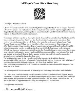 Leif Enger’s Peace Like a River Essay
Leif Enger s Peace Like a River
Life can be viewed as a battle field, a constant fight between good and evil. In Leif Enger s Peace Like
a River, this scenario was well depicted. In the novel, there was a constant fight taking place between
the good and evil characters, and though based around family, love, and brotherhood, the novel mainly
focused on the conflict between these characters.
This student felt that it was fair to classify the Lands along with Roxanna Cowley, The Shultzs and Dr.
Nokes as the good characters. This was a fair classification as these characters maintained their
positive personas throughout the novel. On the other hand, Superintendent Holgren, Israel Finch,
Tommy Busca, and Jape Waltzer can be classified ... Show more content on Helpwriting.net ...
After the two murders Superintendent Holgren began to treat Jeremiah differently, as he allowed his
opinion to determine whether or not Jeremiah deserved the job. Holgren made work even more
difficult and disagreed with everything that Jeremiah did. Jeremiah, being the calm person that he was,
never retaliated with negative words. He allowed Holgren to mistreat him, even in front of the staff
and students in the school. Holgren finally resorted to firing Jeremiah in front of everyone, but
Jeremiah simply touched his face and walked away.
The only thing necessary for the triumph of evil is for good men to do nothing (Budha).
Jeremiah did nothing but simply left things in God s hands. He allowed Holgren to make a fool out of
himself and surprisingly, he healed Holgren s face from those unsightly sores.
Once again good triumphed over evil. This student felt that Jeremiah maintained his composure and
acted just as he should.
The best way to deal with situations is to walk away and Jeremiah proved to have such discipline.
The Lands faced a lot of negativity from persons who were once considered family friends. It must
have been difficult for the Lands as they were viewed negatively because of Davy s actions. Although
many persons betrayed them, the Lands could still count on a few old friends. The Shultzs and Dr.
Nokes continued to support them even if they did not agree with Davy s actions.
Throughout the novel these
... Get more on HelpWriting.net ...
 