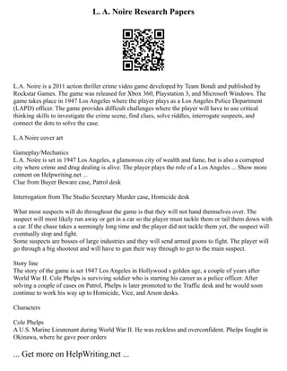 L. A. Noire Research Papers
L.A. Noire is a 2011 action thriller crime video game developed by Team Bondi and published by
Rockstar Games. The game was released for Xbox 360, Playstation 3, and Microsoft Windows. The
game takes place in 1947 Los Angeles where the player plays as a Los Angeles Police Department
(LAPD) officer. The game provides difficult challenges where the player will have to use critical
thinking skills to investigate the crime scene, find clues, solve riddles, interrogate suspects, and
connect the dots to solve the case.
L.A Noire cover art
Gameplay/Mechanics
L.A. Noire is set in 1947 Los Angeles, a glamorous city of wealth and fame, but is also a corrupted
city where crime and drug dealing is alive. The player plays the role of a Los Angeles ... Show more
content on Helpwriting.net ...
Clue from Buyer Beware case, Patrol desk
Interrogation from The Studio Secretary Murder case, Homicide desk
What most suspects will do throughout the game is that they will not hand themselves over. The
suspect will most likely run away or get in a car so the player must tackle them or tail them down with
a car. If the chase takes a seemingly long time and the player did not tackle them yet, the suspect will
eventually stop and fight.
Some suspects are bosses of large industries and they will send armed goons to fight. The player will
go through a big shootout and will have to gun their way through to get to the main suspect.
Story line
The story of the game is set 1947 Los Angeles in Hollywood s golden age, a couple of years after
World War II. Cole Phelps is surviving soldier who is starting his career as a police officer. After
solving a couple of cases on Patrol, Phelps is later promoted to the Traffic desk and he would soon
continue to work his way up to Homicide, Vice, and Arson desks.
Characters
Cole Phelps
A U.S. Marine Lieutenant during World War II. He was reckless and overconfident. Phelps fought in
Okinawa, where he gave poor orders
... Get more on HelpWriting.net ...
 