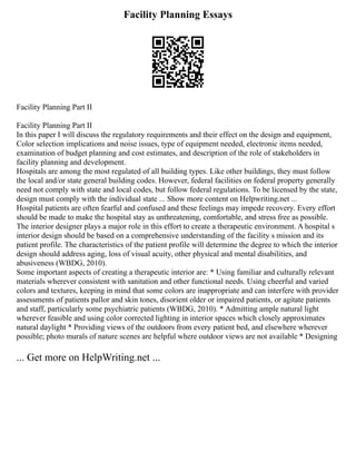 Facility Planning Essays
Facility Planning Part II
Facility Planning Part II
In this paper I will discuss the regulatory requirements and their effect on the design and equipment,
Color selection implications and noise issues, type of equipment needed, electronic items needed,
examination of budget planning and cost estimates, and description of the role of stakeholders in
facility planning and development.
Hospitals are among the most regulated of all building types. Like other buildings, they must follow
the local and/or state general building codes. However, federal facilities on federal property generally
need not comply with state and local codes, but follow federal regulations. To be licensed by the state,
design must comply with the individual state ... Show more content on Helpwriting.net ...
Hospital patients are often fearful and confused and these feelings may impede recovery. Every effort
should be made to make the hospital stay as unthreatening, comfortable, and stress free as possible.
The interior designer plays a major role in this effort to create a therapeutic environment. A hospital s
interior design should be based on a comprehensive understanding of the facility s mission and its
patient profile. The characteristics of the patient profile will determine the degree to which the interior
design should address aging, loss of visual acuity, other physical and mental disabilities, and
abusiveness (WBDG, 2010).
Some important aspects of creating a therapeutic interior are: * Using familiar and culturally relevant
materials wherever consistent with sanitation and other functional needs. Using cheerful and varied
colors and textures, keeping in mind that some colors are inappropriate and can interfere with provider
assessments of patients pallor and skin tones, disorient older or impaired patients, or agitate patients
and staff, particularly some psychiatric patients (WBDG, 2010). * Admitting ample natural light
wherever feasible and using color corrected lighting in interior spaces which closely approximates
natural daylight * Providing views of the outdoors from every patient bed, and elsewhere wherever
possible; photo murals of nature scenes are helpful where outdoor views are not available * Designing
... Get more on HelpWriting.net ...
 