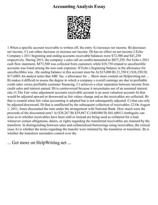 Accounting Analysis Essay
1.When a specific account receivable is written off, the entry A) increases net income. B) decreases
net income. C) can either decrease or increase net income. D) has no effect on net income.2.Echo
Company s 2011 beginning and ending accounts receivable balances were $72,500 and $41,250
respectively. During 2011, the company s sales (all on credit) amounted to $857,250. Per Echo s 2011
cash flow statement, $873,500 was collected from customers while $18,750 related to uncollectible
accounts was listed among the non cash expenses. If Echo s beginning balance in the allowance for
uncollectibles was , the ending balance in this account must be A) $15,000 B) 21,350 C) $36,350 D)
$17,6003.An analyst notes that ABC Inc. s allowance for ... Show more content on Helpwriting.net ...
B) makes it difficult to assess the degree to which a company s overall earnings are due to profitable
credit sales versus profitable customer financing. C) achieves a clear separation between income from
credit sales and interest earned. D) is controversial because it necessitates use of an assumed interest
rate.11.The Fair value adjustment accounts receivable account is an asset valuation account A) that
would be adjusted upward or downward as fair values change and as the receivables are collected. B)
that is created when fair value accounting is adopted but is not subsequently adjusted. C) that can only
be adjusted downward. D) that is unaffected by the subsequent collection of receivables.12.On August
1, 2011, Jones discounted the note under the arrangement with National Bank. How much were the
proceeds of the discounted note? A) $38,267 B) $39,867 C) $40,000 D) $41,60013.Ambiguity can
arise as to whether receivables have been sold or instead are being used as collateral for a loan
whenever certain obligations, duties, or rights regarding the transferred receivables are retained by the
transferor. In distinguishing between sales and collateralized borrowings using receivables, the critical
issue A) is whether the terms regarding the transfer were initiated by the transferor or transferee. B) is
whether the transferor surrenders control over the
... Get more on HelpWriting.net ...
 