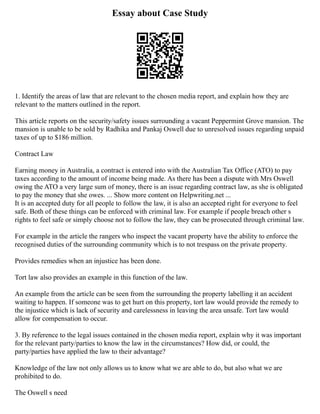 Essay about Case Study
1. Identify the areas of law that are relevant to the chosen media report, and explain how they are
relevant to the matters outlined in the report.
This article reports on the security/safety issues surrounding a vacant Peppermint Grove mansion. The
mansion is unable to be sold by Radhika and Pankaj Oswell due to unresolved issues regarding unpaid
taxes of up to $186 million.
Contract Law
Earning money in Australia, a contract is entered into with the Australian Tax Office (ATO) to pay
taxes according to the amount of income being made. As there has been a dispute with Mrs Oswell
owing the ATO a very large sum of money, there is an issue regarding contract law, as she is obligated
to pay the money that she owes. ... Show more content on Helpwriting.net ...
It is an accepted duty for all people to follow the law, it is also an accepted right for everyone to feel
safe. Both of these things can be enforced with criminal law. For example if people breach other s
rights to feel safe or simply choose not to follow the law, they can be prosecuted through criminal law.
For example in the article the rangers who inspect the vacant property have the ability to enforce the
recognised duties of the surrounding community which is to not trespass on the private property.
Provides remedies when an injustice has been done.
Tort law also provides an example in this function of the law.
An example from the article can be seen from the surrounding the property labelling it an accident
waiting to happen. If someone was to get hurt on this property, tort law would provide the remedy to
the injustice which is lack of security and carelessness in leaving the area unsafe. Tort law would
allow for compensation to occur.
3. By reference to the legal issues contained in the chosen media report, explain why it was important
for the relevant party/parties to know the law in the circumstances? How did, or could, the
party/parties have applied the law to their advantage?
Knowledge of the law not only allows us to know what we are able to do, but also what we are
prohibited to do.
The Oswell s need
 
