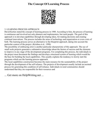 The Concept Of Learning Process
3. LEARNING PROCESS APPROACH
David Korten stated the concept of learning process in 1980. According to him, the process of learning
is continuous and involved not only planners and implementers, but rural people. The goal of this
approach is to develop capabilities through developing ideas, for making decisions and creating
continual innovations. The process includes the areas of technology and organization or even a mix of
both. The learning process serves an alternative to the blueprint approach, taking into account the
particular context of the project. (Krishna et al., 1998)
The possibility of embracing error is another particular characteristic of this approach. The use of
small scale projects generates a substantive knowledge about the factors of success and the elements
to improve in any stage of the development programs. For completing this process, the individuals in
the project must document the findings and develop a structured system of learning which would be
the base for building the local capabilities. This usually explains the tendency to slowly start the
programs which use the learning process approach.
The local capabilities construction becomes the main resource for the sustainability of the project
through the development of the self reliance. The projects of development usually include an assisted
process for generating this condition of self reliance. Individuals in rural communities should
understand that they are responsible for their resources and
... Get more on HelpWriting.net ...
 