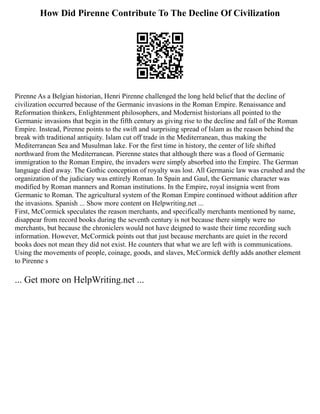 How Did Pirenne Contribute To The Decline Of Civilization
Pirenne As a Belgian historian, Henri Pirenne challenged the long held belief that the decline of
civilization occurred because of the Germanic invasions in the Roman Empire. Renaissance and
Reformation thinkers, Enlightenment philosophers, and Modernist historians all pointed to the
Germanic invasions that begin in the fifth century as giving rise to the decline and fall of the Roman
Empire. Instead, Pirenne points to the swift and surprising spread of Islam as the reason behind the
break with traditional antiquity. Islam cut off trade in the Mediterranean, thus making the
Mediterranean Sea and Musulman lake. For the first time in history, the center of life shifted
northward from the Mediterranean. Pierenne states that although there was a flood of Germanic
immigration to the Roman Empire, the invaders were simply absorbed into the Empire. The German
language died away. The Gothic conception of royalty was lost. All Germanic law was crushed and the
organization of the judiciary was entirely Roman. In Spain and Gaul, the Germanic character was
modified by Roman manners and Roman institutions. In the Empire, royal insignia went from
Germanic to Roman. The agricultural system of the Roman Empire continued without addition after
the invasions. Spanish ... Show more content on Helpwriting.net ...
First, McCormick speculates the reason merchants, and specifically merchants mentioned by name,
disappear from record books during the seventh century is not because there simply were no
merchants, but because the chroniclers would not have deigned to waste their time recording such
information. However, McCormick points out that just because merchants are quiet in the record
books does not mean they did not exist. He counters that what we are left with is communications.
Using the movements of people, coinage, goods, and slaves, McCormick deftly adds another element
to Pirenne s
... Get more on HelpWriting.net ...
 