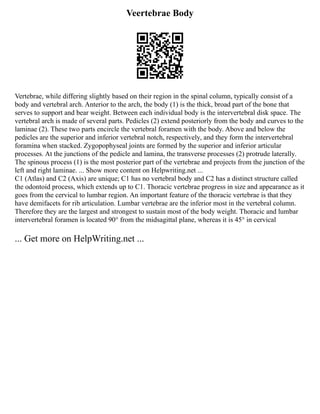 Veertebrae Body
Vertebrae, while differing slightly based on their region in the spinal column, typically consist of a
body and vertebral arch. Anterior to the arch, the body (1) is the thick, broad part of the bone that
serves to support and bear weight. Between each individual body is the intervertebral disk space. The
vertebral arch is made of several parts. Pedicles (2) extend posteriorly from the body and curves to the
laminae (2). These two parts encircle the vertebral foramen with the body. Above and below the
pedicles are the superior and inferior vertebral notch, respectively, and they form the intervertebral
foramina when stacked. Zygopophyseal joints are formed by the superior and inferior articular
processes. At the junctions of the pedicle and lamina, the transverse processes (2) protrude laterally.
The spinous process (1) is the most posterior part of the vertebrae and projects from the junction of the
left and right laminae. ... Show more content on Helpwriting.net ...
C1 (Atlas) and C2 (Axis) are unique; C1 has no vertebral body and C2 has a distinct structure called
the odontoid process, which extends up to C1. Thoracic vertebrae progress in size and appearance as it
goes from the cervical to lumbar region. An important feature of the thoracic vertebrae is that they
have demifacets for rib articulation. Lumbar vertebrae are the inferior most in the vertebral column.
Therefore they are the largest and strongest to sustain most of the body weight. Thoracic and lumbar
intervertebral foramen is located 90° from the midsagittal plane, whereas it is 45° in cervical
... Get more on HelpWriting.net ...
 