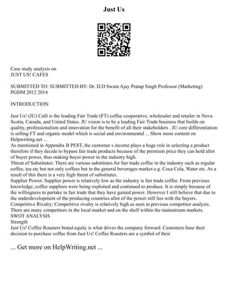 Just Us
Case study analysis on
JUST US! CAFES
SUBMITTED TO: SUBMITTED BY: Dr. D.D Swain Ajay Pratap Singh Professor (Marketing)
PGDM 2012 2014
INTRODUCTION
Just Us! (JU) Café is the leading Fair Trade (FT) coffee cooperative, wholesaler and retailer in Nova
Scotia, Canada, and United States. JU vision is to be a leading Fair Trade business that builds on
quality, professionalism and innovation for the benefit of all their stakeholders . JU core differentiation
is selling FT and organic model which is social and environmental ... Show more content on
Helpwriting.net ...
As mentioned in Appendix B PEST, the customer s income plays a huge role in selecting a product
therefore if they decide to bypass fair trade products because of the premium price they can hold allot
of buyer power, thus making buyer power in the industry high.
Threat of Substitutes: There are various substitutes for fair trade coffee in the industry such as regular
coffee, tea etc but not only coffees but in the general beverages market e.g. Coca Cola, Water etc. As a
result of this there is a very high threat of substitutes.
Supplier Power: Supplier power is relatively low as the industry is fair trade coffee. From previous
knowledge, coffee suppliers were being exploited and continued to produce. It is simply because of
the willingness to partake in fair trade that they have gained power. However I still believe that due to
the underdevelopment of the producing countries allot of the power still lies with the buyers.
Competitive Rivalry: Competitive rivalry is relatively high as seen in previous competitor analysis.
There are many competitors in the local market and on the shelf within the mainstream markets.
SWOT ANALYSIS
Strength
Just Us! Coffee Roasters brand equity is what drives the company forward. Customers base their
decision to purchase coffee from Just Us! Coffee Roasters are a symbol of their
... Get more on HelpWriting.net ...
 