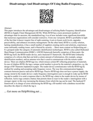 Disadvantages And Disadvantages Of Using Radio-Frequency...
Abstract:
This paper introduces the advantages and disadvantages of utilizing Radio Frequency Identification
(RFID) in Supply Chain Management (SCM). While RFID has a more prominent number of
advantages than its ancestor, the standardized tag, it as of now includes some significant downfalls
that numerous organizations still consider restrictive. From one viewpoint, RFID is profitable in light
of the fact that it doesn t require line of sight scanning, it acts to lessen work levels, upgrades
perceivability, and enhances inventory management. On the other hand, RFID is a costly solution,
lacking standardization, it has a small number of suppliers creating end to end solutions, experiences
some unfriendly sending issues, and is blurred by security ... Show more content on Helpwriting.net ...
It s grouped under the category of automatic identification technologies. RFID is also called Dedicated
Short Range Communication (DSRC). A RFID framework basically comprises of three parts: the
RFID tag itself, the RFID reader device, and a backend IT framework. The RFID label ordinarily
comprises of a silicon chip that can hold a certain amount of information, (for example, unique
identification number), and an antenna wire that is used to communicate with the remote reader
device. There are chipless RFID tags too, which misuse certain RF reflecting properties of materials.
In case of chipless RFID, the tags s unique serial number is given by the material s properties, e.g. the
design of RF filaments implanted in paper. The reader device communicates with the RFID tag by
method for sending and accepting radio frequency waves. The way this communication happens
contrasts between passive and active RFID tags. Passive RFID tags does not have a power supply; the
energy stored in the reader device s radio frequency interrogation scan is enough to wake up the RFID
tag and to enable it to send a response (that is, the RFID tag s data) to the reader device by means of
reflection. Active tags contain a battery that permits them to react to the reader s interrogation with a
stronger signal, in this way increasing the distance from which the tag can be read. The backend IT
framework is in charge of cross referencing the RFID tag s ID number with a database record that
describes the object to which the tag is
... Get more on HelpWriting.net ...
 